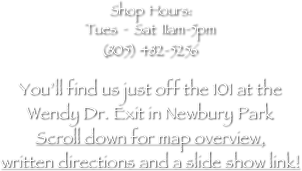 Shop Hours:
Tues - Sat 11am-5pm
(805) 482-5256

You’ll find us just off the 101 at the
Wendy Dr. Exit in Newbury Park  
Scroll down for map overview, 
written directions and a slide show link!

