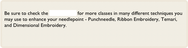 
Be sure to check the Classes Page for more classes in many different techniques you may use to enhance your needlepoint - Punchneedle, Ribbon Embroidery, Temari, and Dimensional Embroidery.