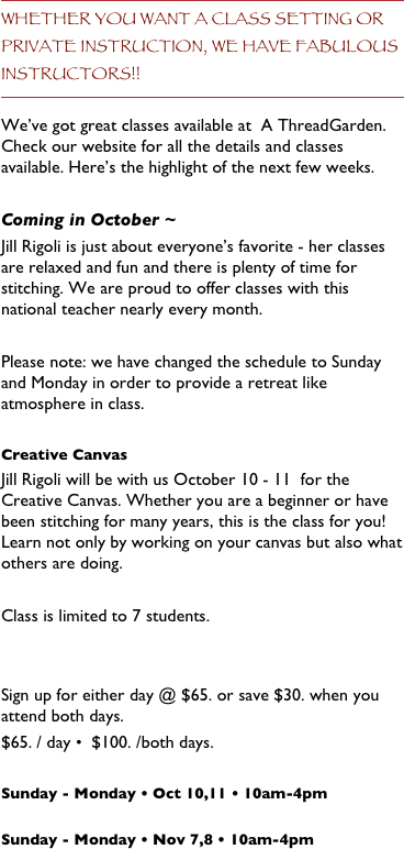Whether you want a class setting or private instruction, we have fabulous instructors!!
We’ve got great classes available at  A ThreadGarden. Check our website for all the details and classes available. Here’s the highlight of the next few weeks.

Coming in October ~
Jill Rigoli is just about everyone’s favorite - her classes are relaxed and fun and there is plenty of time for stitching. We are proud to offer classes with this national teacher nearly every month.

Please note: we have changed the schedule to Sunday and Monday in order to provide a retreat like atmosphere in class.

Creative Canvas 
Jill Rigoli will be with us October 10 - 11  for the Creative Canvas. Whether you are a beginner or have been stitching for many years, this is the class for you! Learn not only by working on your canvas but also what others are doing.  

Class is limited to 7 students.  


Sign up for either day @ $65. or save $30. when you attend both days.
$65. / day •  $100. /both days.
  
Sunday - Monday • Oct 10,11 • 10am-4pm

Sunday - Monday • Nov 7,8 • 10am-4pm

