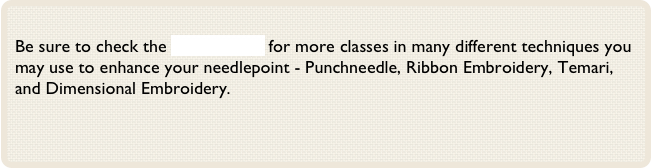 
Be sure to check the Classes Page for more classes in many different techniques you may use to enhance your needlepoint - Punchneedle, Ribbon Embroidery, Temari, and Dimensional Embroidery.