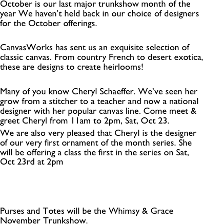 October is our last major trunkshow month of the year We haven’t held back in our choice of designers for the October offerings.

CanvasWorks has sent us an exquisite selection of classic canvas. From country French to desert exotica, these are designs to create heirlooms!

Many of you know Cheryl Schaeffer. We’ve seen her grow from a stitcher to a teacher and now a national designer with her popular canvas line. Come meet & greet Cheryl from 11am to 2pm, Sat, Oct 23. 
We are also very pleased that Cheryl is the designer of our very first ornament of the month series. She will be offering a class the first in the series on Sat, Oct 23rd at 2pm 



Purses and Totes will be the Whimsy & Grace November Trunkshow.

