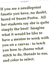 ￼
If you are a needlepoint fanatic you have, no doubt, heard of Susan Portra.  All her students say she is quite simply the best!  Imagine what it would be like to have a mentor to work with you on a canvas - to teach you how to choose what stitch to do, threads to use, and color to select.

