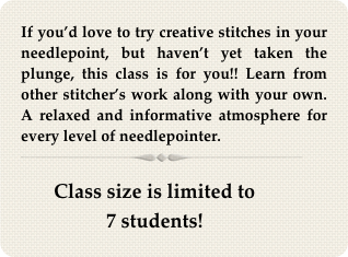 If you’d love to try creative stitches in your needlepoint, but haven’t yet taken the plunge, this class is for you!! Learn from other stitcher’s work along with your own. A relaxed and informative atmosphere for every level of needlepointer.
￼

Class size is limited to 
7 students!