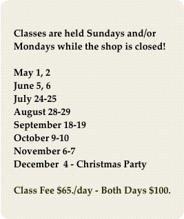 
Classes are held Sundays and/or Mondays while the shop is closed!

May 1, 2
June 5, 6
July 24-25
August 28-29
September 18-19
October 9-10
November 6-7
December  4 - Christmas Party 

Class Fee $65./day - Both Days $100.
￼
Limit 7 students!