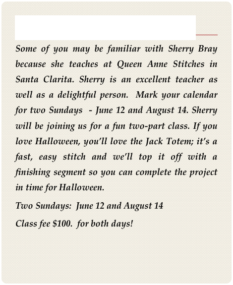 Introducing Sherry Bray
Some of you may be familiar with Sherry Bray because she teaches at Queen Anne Stitches in Santa Clarita. Sherry is an excellent teacher as well as a delightful person.  Mark your calendar for two Sundays  - June 12 and August 14. Sherry will be joining us for a fun two-part class. If you love Halloween, you’ll love the Jack Totem; it’s a fast, easy stitch and we’ll top it off with a finishing segment so you can complete the project in time for Halloween.
Two Sundays:  June 12 and August 14
Class fee $100.  for both days!
